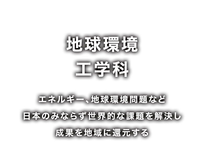 地球環境工学科 エネルギー、地球環境問題など日本のみならず世界的な課題を解決し成果を地域に還元する